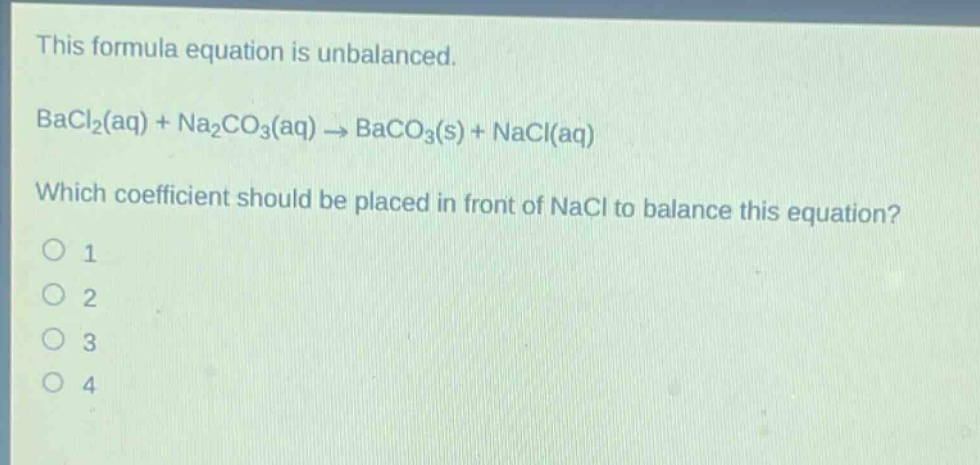 this formula equation is unbalanced. bacl₂(aq) + na₂co₃(aq) → baco₃(s) + nacl(aq) which coefficient should be placed in front of nacl to balance this equation? 1 2 3 4