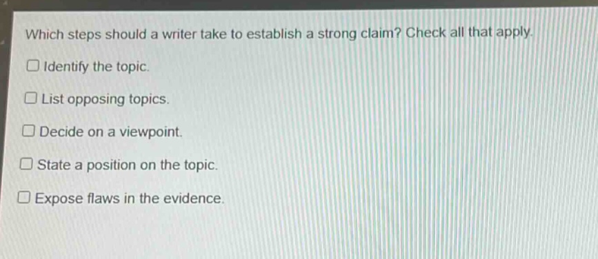 which steps should a writer take to establish a strong claim? check all that apply. \n□ identify the topic.\n□ list opposing topics.\n□ decide on a viewpoint.\n□ state a position on the topic.\n□ expose flaws in the evidence.