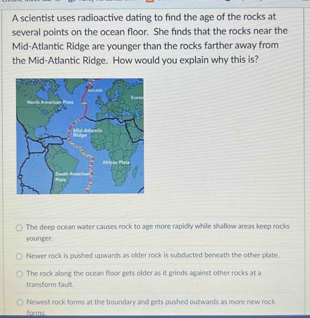 a scientist uses radioactive dating to find the age of the rocks at several points on the ocean floor. she finds that the rocks near the mid - atlantic ridge are younger than the rocks farther away from the mid - atlantic ridge. how would you explain why this is? the deep ocean water causes rock to age more rapidly while shallow areas keep rocks younger. newer rock is pushed upwards as older rock is subducted beneath the other plate. the rock along the ocean floor gets older as it grinds against other rocks at a transform fault. newest rock forms at the boundary and gets pushed outwards as more new rock forms.