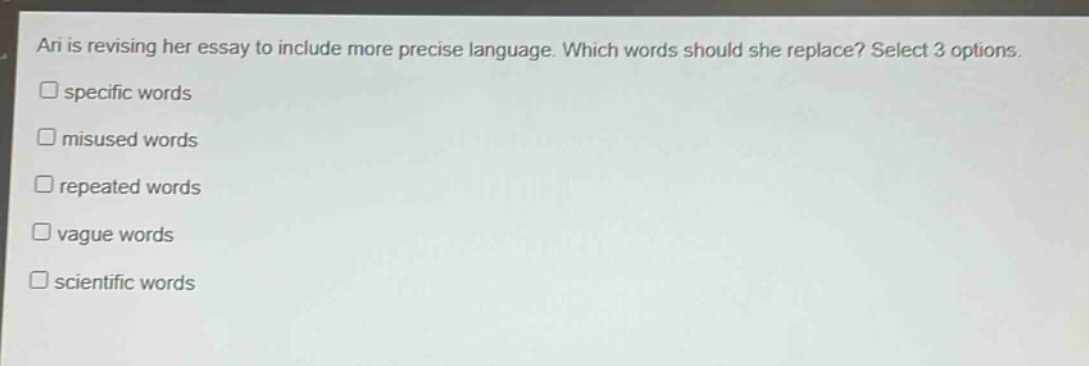 ari is revising her essay to include more precise language. which words should she replace? select 3 options.\n□ specific words\n□ misused words\n□ repeated words\n□ vague words\n□ scientific words
