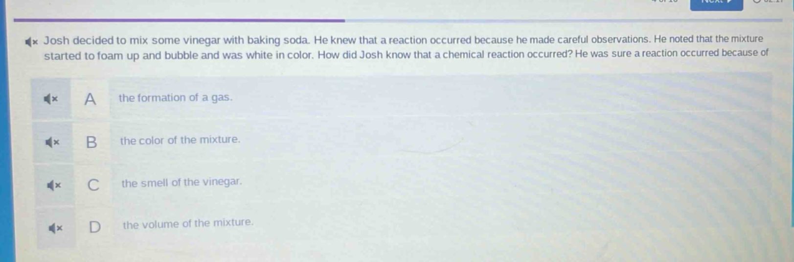 josh decided to mix some vinegar with baking soda. he knew that a reaction occurred because he made careful observations. he noted that the mixture started to foam up and bubble and was white in color. how did josh know that a chemical reaction occurred? he was sure a reaction occurred because of\na the formation of a gas.\nb the color of the mixture.\nc the smell of the vinegar.\nd the volume of the mixture.