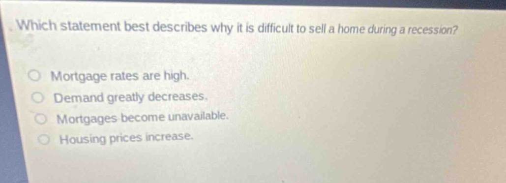 which statement best describes why it is difficult to sell a home during a recession?\no mortgage rates are high.\no demand greatly decreases.\no mortgages become unavailable.\no housing prices increase.