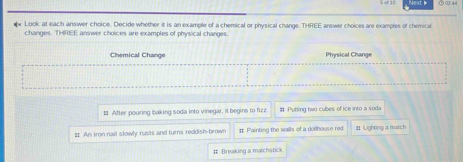 look at each answer choice. decide whether it is an example of a chemical or physical change. three answer choices are examples of chemical changes. three answer choices are examples of physical changes.\nchemical change\nphysical change\nafter pouring baking soda into vinegar, it begins to fizz\nputting two cubes of ice into a soda\nan iron nail slowly rusts and turns reddish - brown\npainting the walls of a dollhouse red\nlighting a match\nbreaking a matchstick