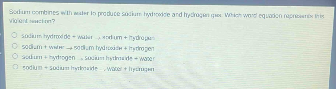 sodium combines with water to produce sodium hydroxide and hydrogen gas. which word equation represents this violent reaction?\no sodium hydroxide + water → sodium + hydrogen\no sodium + water → sodium hydroxide + hydrogen\no sodium + hydrogen → sodium hydroxide + water\no sodium + sodium hydroxide → water + hydrogen