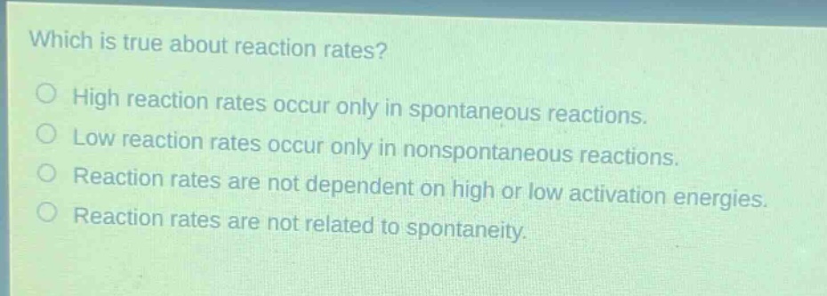 which is true about reaction rates?\no high reaction rates occur only in spontaneous reactions.\no low reaction rates occur only in nonspontaneous reactions.\no reaction rates are not dependent on high or low activation energies.\no reaction rates are not related to spontaneity.