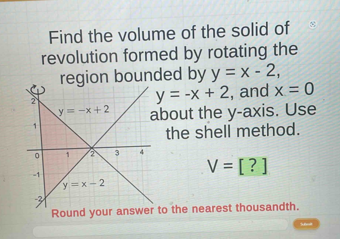 find the volume of the solid of revolution formed by rotating the region bounded by y = x - 2, y = -x + 2, and x = 0 about the y - axis. use the shell method. v = ? round your answer to the nearest thousandth.