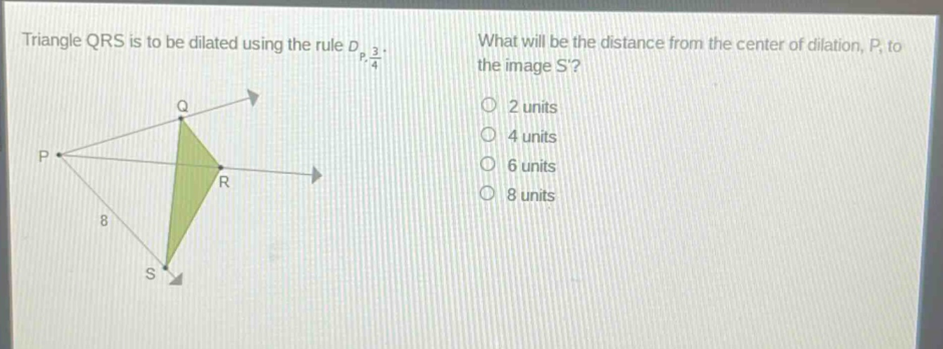 triangle qrs is to be dilated using the rule $d_{p,\frac{3}{4}}$. what will be the distance from the center of dilation, p, to the image s? 2 units 4 units 6 units 8 units
