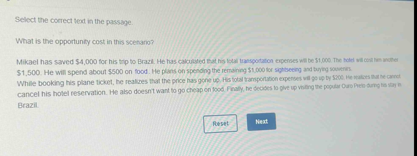 select the correct text in the passage.\nwhat is the opportunity cost in this scenario?\nmikael has saved $4,000 for his trip to brazil. he has calculated that his total transportation expenses will be $1,000. the hotel will cost him another $1,500. he will spend about $500 on food. he plans on spending the remaining $1,000 for sightseeing and buying souvenirs.\nwhile booking his plane ticket, he realizes that the price has gone up. his total transportation expenses will go up by $200. he realizes that he cannot cancel his hotel reservation. he also doesnt want to go cheap on food. finally, he decides to give up visiting the popular ouro preto during his stay in brazil.