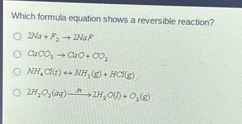 which formula equation shows a reversible reaction?\no (2na + f_{2}\rightarrow2naf)\no (caco_{3}\rightarrow cao + co_{2})\no (nh_{4}cl(s)leftrightarrow nh_{3}(g)+hcl(g))\no (2h_{2}o_{2}(aq)xrightarrow{pt}2h_{2}o(l)+o_{2}(g))