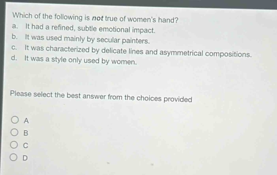 which of the following is not true of womens hand?\na. it had a refined, subtle emotional impact.\nb. it was used mainly by secular painters.\nc. it was characterized by delicate lines and asymmetrical compositions.\nd. it was a style only used by women.\nplease select the best answer from the choices provided\na\nb\nc\nd