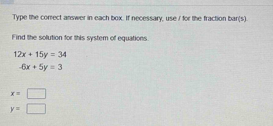 type the correct answer in each box. if necessary, use / for the fraction bar(s).\nfind the solution for this system of equations.\n12x + 15y = 34\n-6x + 5y = 3\nx = \n\ny = \n