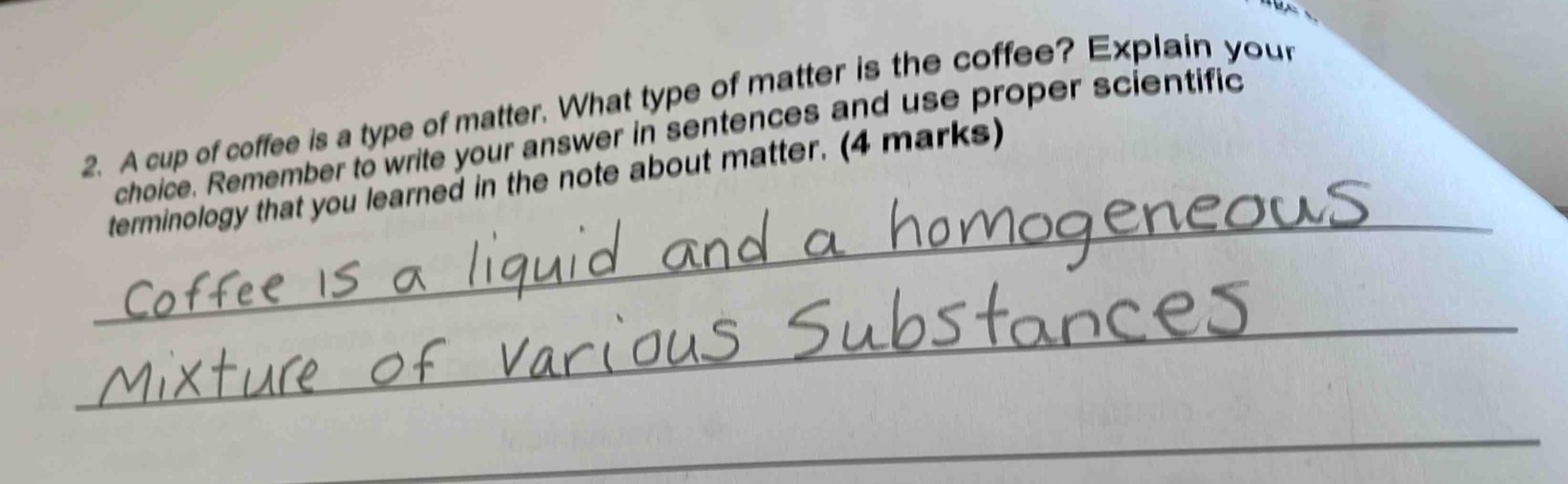 2. a cup of coffee is a type of matter. what type of matter is the coffee? explain your choice. remember to write your answer in sentences and use proper scientific terminology that you learned in the note about matter. (4 marks)\ncoffee is a liquid and a homogeneous\nmixture of various substances