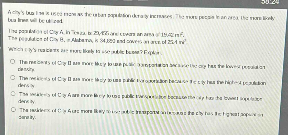 a citys bus line is used more as the urban population density increases. the more people in an area, the more likely bus lines will be utilized.\nthe population of city a, in texas, is 29,455 and covers an area of 19.42 mi².\nthe population of city b, in alabama, is 34,890 and covers an area of 25.4 mi².\nwhich citys residents are more likely to use public buses? explain.\no the residents of city b are more likely to use public transportation because the city has the lowest population density.\no the residents of city b are more likely to use public transportation because the city has the highest population density.\no the residents of city a are more likely to use public transportation because the city has the lowest population density.\no the residents of city a are more likely to use public transportation because the city has the highest population density.