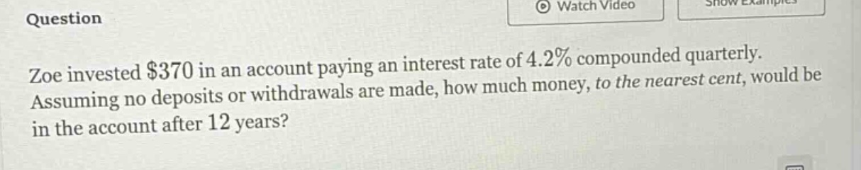 zoe invested $370 in an account paying an interest rate of 4.2% compounded quarterly. assuming no deposits or withdrawals are made, how much money, to the nearest cent, would be in the account after 12 years?