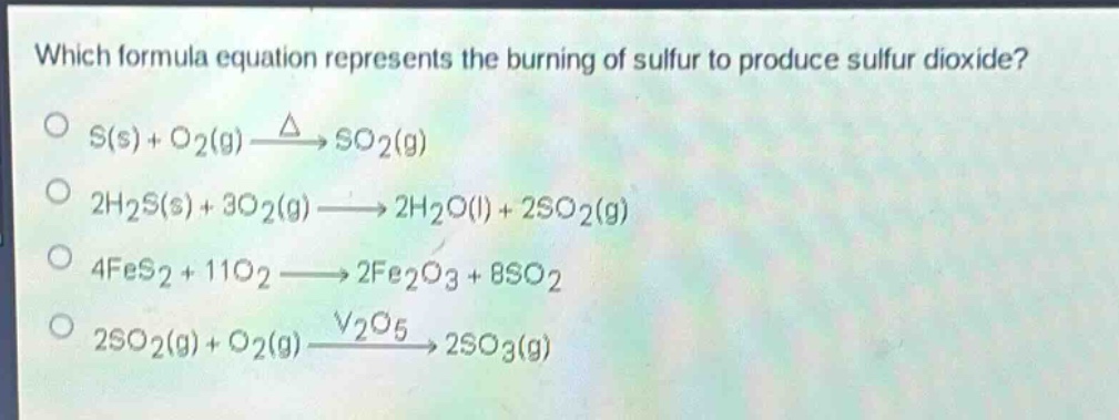 which formula equation represents the burning of sulfur to produce sulfur dioxide?\ns(s) + o2(g) $xrightarrow{\triangle}$ so2(g)\n2h2s(s) + 3o2(g) $longrightarrow$ 2h2o(l) + 2so2(g)\n4fes2 + 11o2 $longrightarrow$ 2fe2o3 + 8so2\n2so2(g) + o2(g) $xrightarrow{v_2o_5}$ 2so3(g)