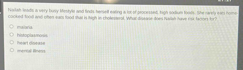 nailah leads a very busy lifestyle and finds herself eating a lot of processed, high sodium foods. she rarely eats home - cooked food and often eats food that is high in cholesterol. what disease does nailah have risk factors for?\no malaria\no histoplasmosis\no heart disease\no mental illness