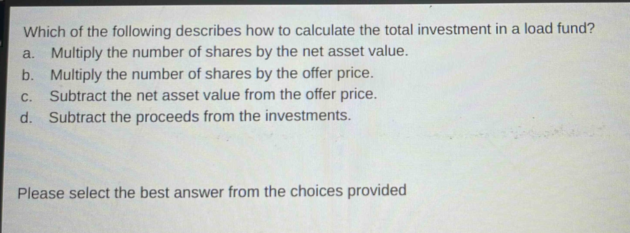 which of the following describes how to calculate the total investment in a load fund? a. multiply the number of shares by the net asset value. b. multiply the number of shares by the offer price. c. subtract the net asset value from the offer price. d. subtract the proceeds from the investments. please select the best answer from the choices provided