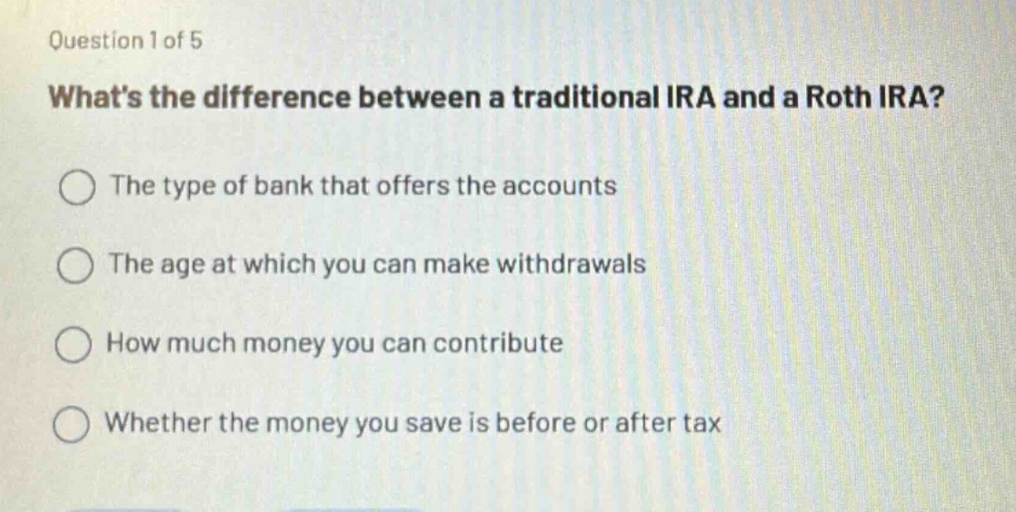 question 1 of 5\nwhats the difference between a traditional ira and a roth ira?\nthe type of bank that offers the accounts\nthe age at which you can make withdrawals\nhow much money you can contribute\nwhether the money you save is before or after tax