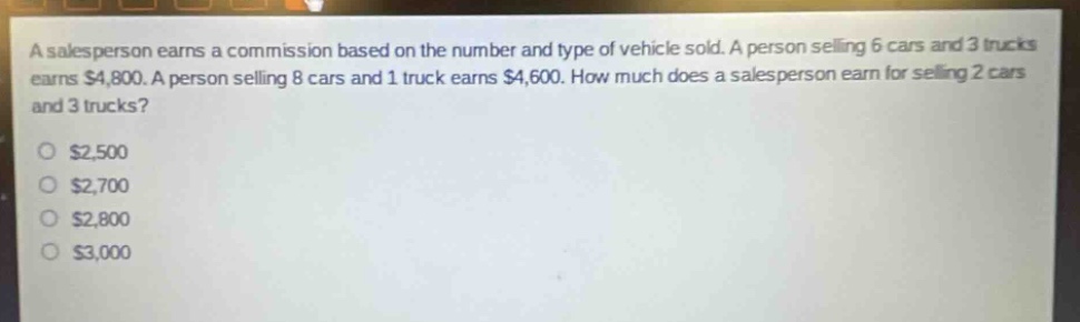 a salesperson earns a commission based on the number and type of vehicle sold. a person selling 6 cars and 3 trucks earns $4,800. a person selling 8 cars and 1 truck earns $4,600. how much does a salesperson earn for selling 2 cars and 3 trucks?\n$2,500\n$2,700\n$2,800\n$3,000