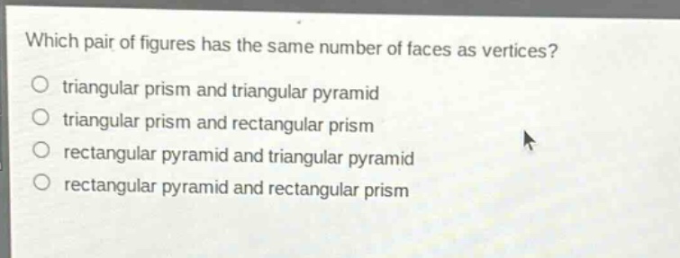 which pair of figures has the same number of faces as vertices?\no triangular prism and triangular pyramid\no triangular prism and rectangular prism\no rectangular pyramid and triangular pyramid\no rectangular pyramid and rectangular prism