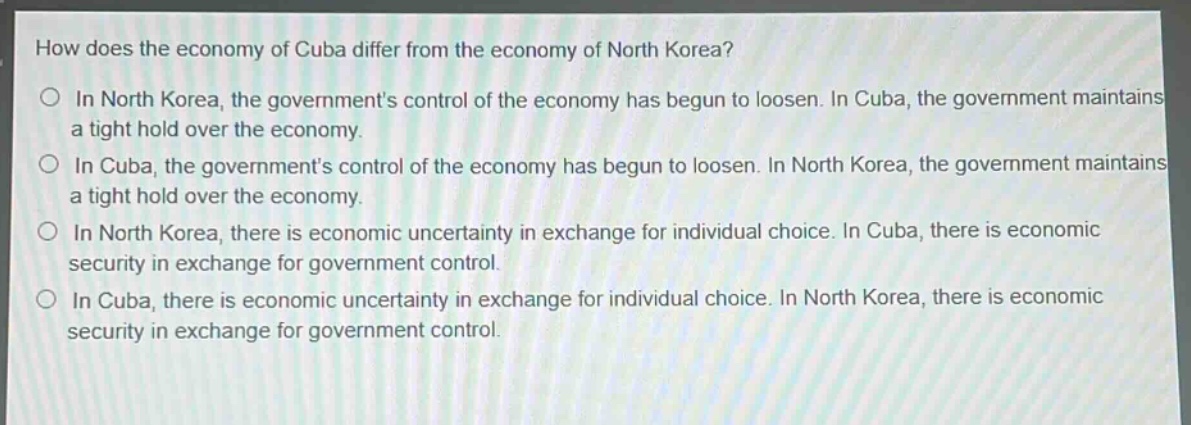 how does the economy of cuba differ from the economy of north korea?\n○ in north korea, the governments control of the economy has begun to loosen. in cuba, the government maintains a tight hold over the economy.\n○ in cuba, the governments control of the economy has begun to loosen. in north korea, the government maintains a tight hold over the economy.\n○ in north korea, there is economic uncertainty in exchange for individual choice. in cuba, there is economic security in exchange for government control.\n○ in cuba, there is economic uncertainty in exchange for individual choice. in north korea, there is economic security in exchange for government control.