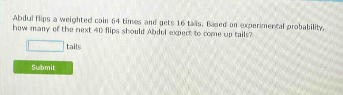 abdul flips a weighted coin 64 times and gets 16 tails. based on experimental probability, how many of the next 40 flips should abdul expect to come up tails? tails
