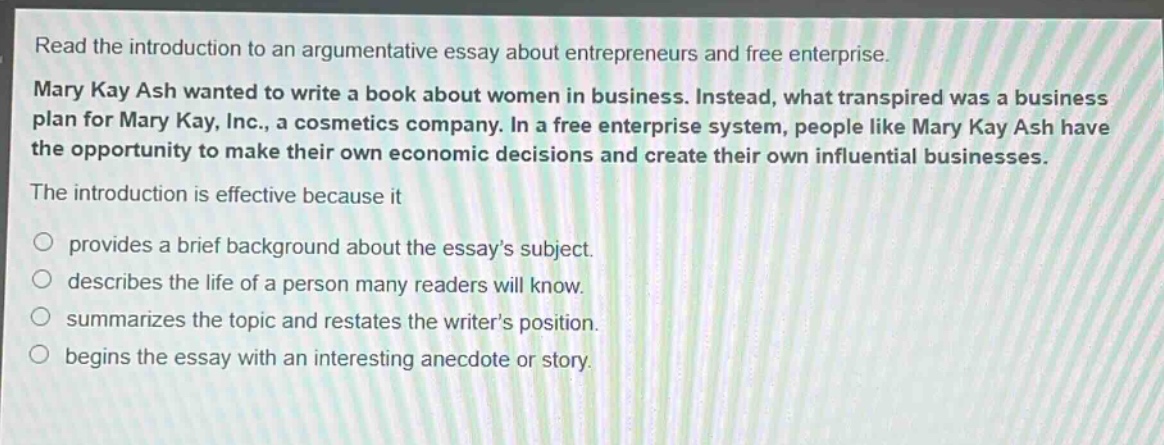 read the introduction to an argumentative essay about entrepreneurs and free enterprise. mary kay ash wanted to write a book about women in business. instead, what transpired was a business plan for mary kay, inc., a cosmetics company. in a free enterprise system, people like mary kay ash have the opportunity to make their own economic decisions and create their own influential businesses. the introduction is effective because it\no provides a brief background about the essay’s subject.\no describes the life of a person many readers will know.\no summarizes the topic and restates the writer’s position.\no begins the essay with an interesting anecdote or story.