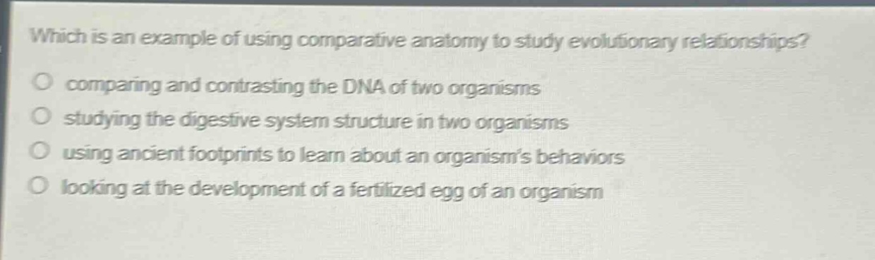 which is an example of using comparative anatomy to study evolutionary relationships?\ncomparing and contrasting the dna of two organisms\nstudying the digestive system structure in two organisms\nusing ancient footprints to learn about an organisms behaviors\nlooking at the development of a fertilized egg of an organism