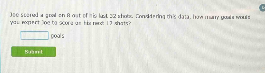 joe scored a goal on 8 out of his last 32 shots. considering this data, how many goals would you expect joe to score on his next 12 shots?\n\n goals