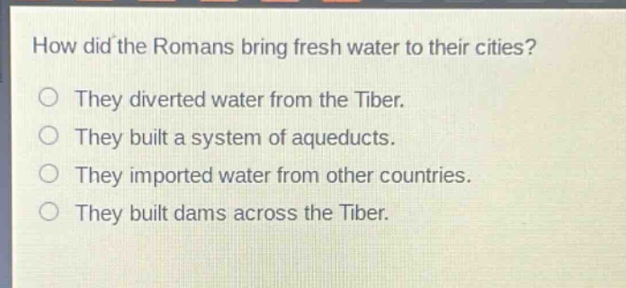 how did the romans bring fresh water to their cities?\nthey diverted water from the tiber.\nthey built a system of aqueducts.\nthey imported water from other countries.\nthey built dams across the tiber.