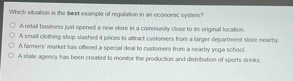 which situation is the best example of regulation in an economic system?\na retail business just opened a new store in a community close to its original location.\na small clothing shop slashed it prices to attract customers from a larger department store nearby.\na farmers’ market has offered a special deal to customers from a nearby yoga school.\na state agency has been created to monitor the production and distribution of sports drinks.