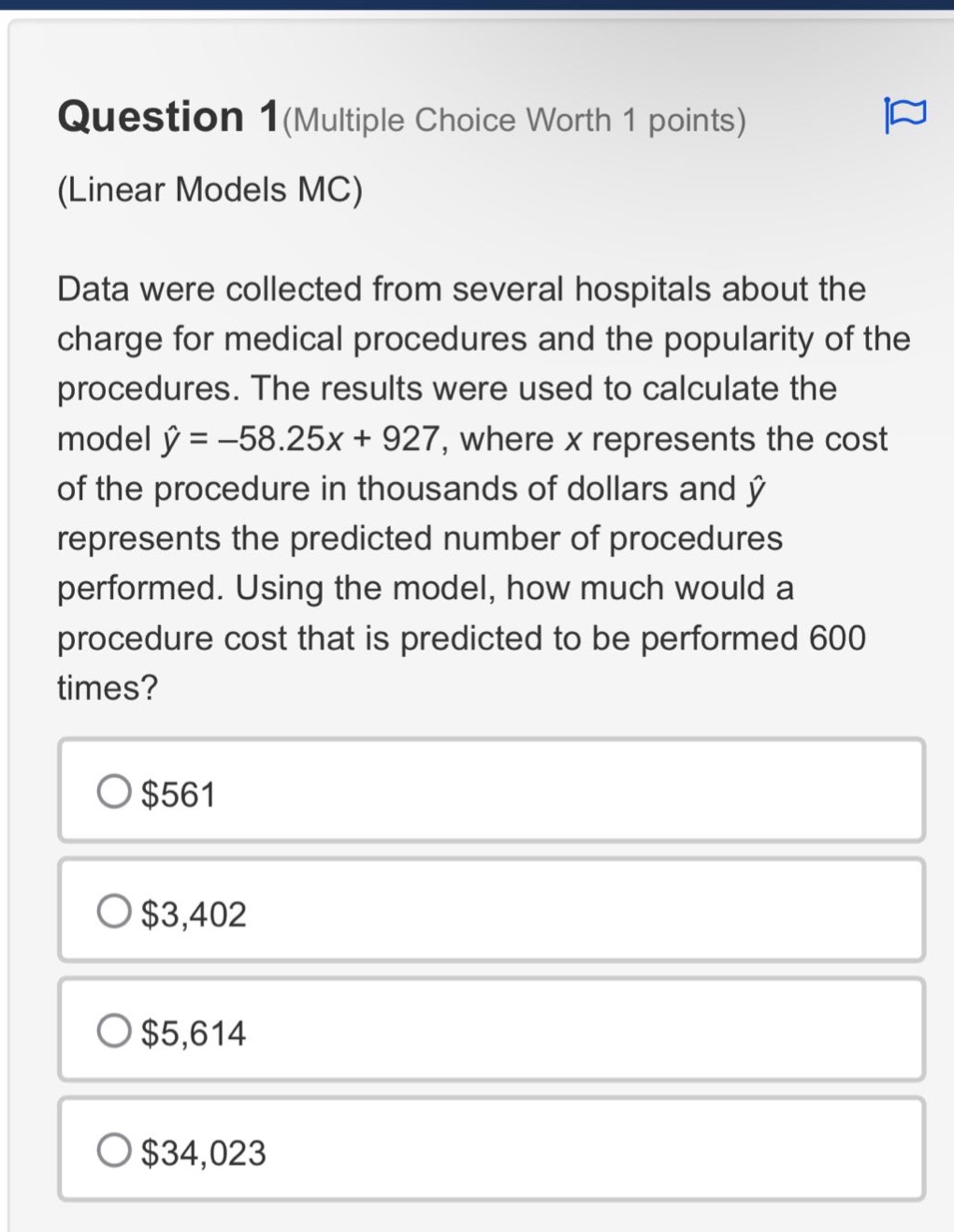 question 1(multiple choice worth 1 points)\n(linear models mc)\ndata were collected from several hospitals about the charge for medical procedures and the popularity of the procedures. the results were used to calculate the model ŷ = -58.25x + 927, where x represents the cost of the procedure in thousands of dollars and ŷ represents the predicted number of procedures performed. using the model, how much would a procedure cost that is predicted to be performed 600 times?\n$561\n$3,402\n$5,614\n$34,023