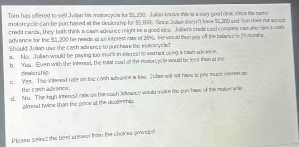 tom has offered to sell julian his motorcycle for $1,200. julian knows this is a very good deal, since the same motorcycle can be purchased at the dealership for $1,800. since julian doesnt have $1,200 and tom does not accept credit cards, they both think a cash advance might be a good idea. julians credit card company can offer him a cash advance for the $1,200 he needs at an interest rate of 26%. he would then pay off the balance in 24 months. should julian use the cash advance to purchase the motorcycle? a. no. julian would be paying too much in interest to warrant using a cash advance. b. yes. even with the interest, the total cost of the motorcycle would be less than at the dealership. c. yes. the interest rate on the cash advance is low. julian will not have to pay much interest on the cash advance. d. no. the high interest rate on the cash advance would make the purchase of the motorcycle almost twice than the price at the dealership. please select the best answer from the choices provided