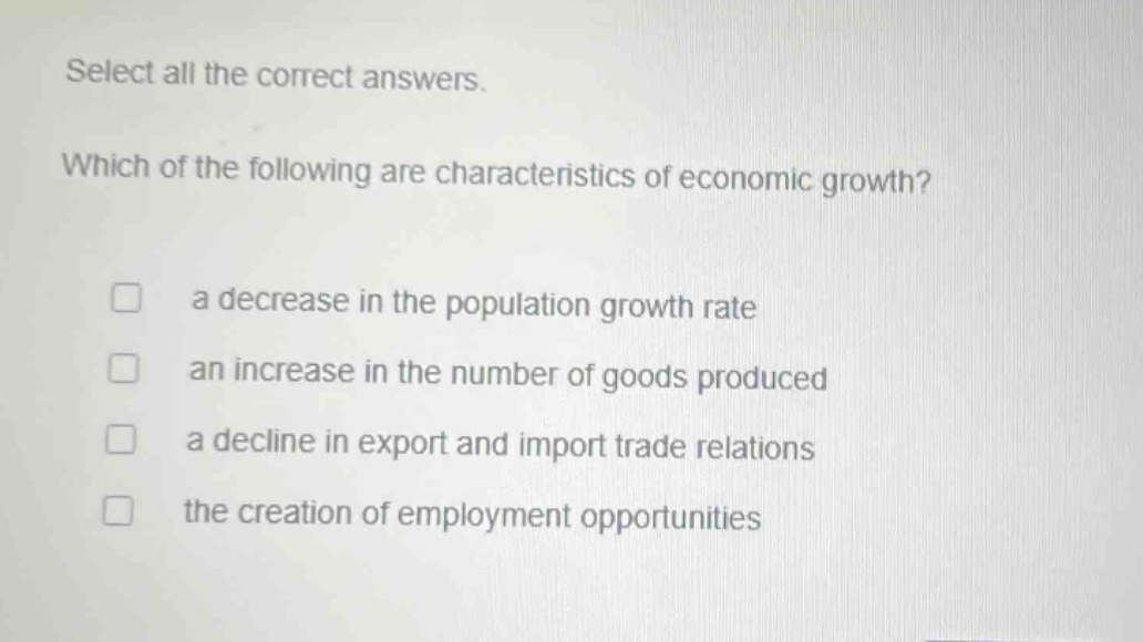 select all the correct answers. which of the following are characteristics of economic growth? a decrease in the population growth rate an increase in the number of goods produced a decline in export and import trade relations the creation of employment opportunities