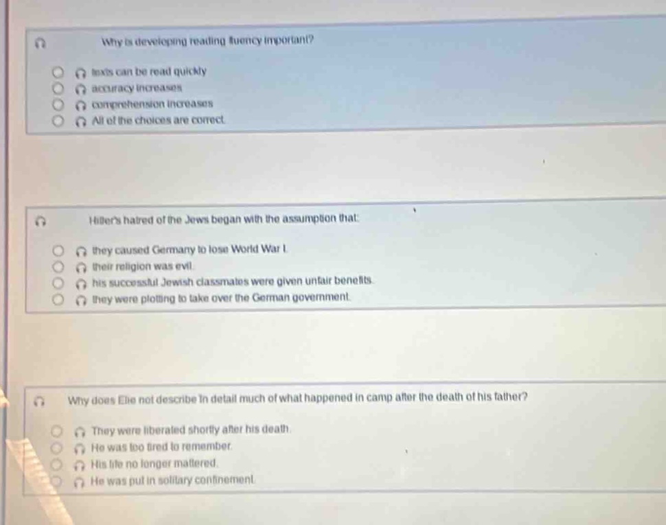 why is developing reading fluency important?\n- texts can be read quickly\n- accuracy increases\n- comprehension increases\n- all of the choices are correct\n\nhitlers hatred of the jews began with the assumption that:\n- they caused germany to lose world war i.\n- their religion was evil.\n- his successful jewish classmates were given unfair benefits.\n- they were plotting to take over the german government.\n\nwhy does elie not describe in detail much of what happened in camp after the death of his father?\n- they were liberated shortly after his death.\n- he was too tired to remember.\n- his life no longer mattered.\n- he was put in solitary confinement.