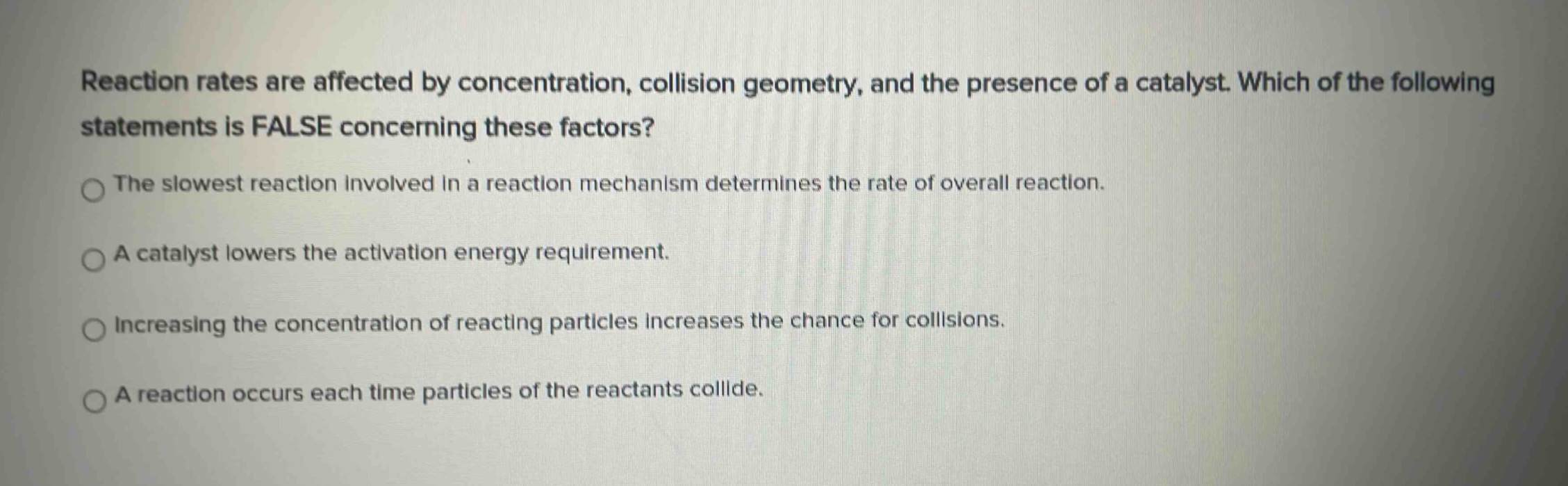 reaction rates are affected by concentration, collision geometry, and the presence of a catalyst. which of the following statements is false concerning these factors?\nthe slowest reaction involved in a reaction mechanism determines the rate of overall reaction.\na catalyst lowers the activation energy requirement.\nincreasing the concentration of reacting particles increases the chance for collisions.\na reaction occurs each time particles of the reactants collide.