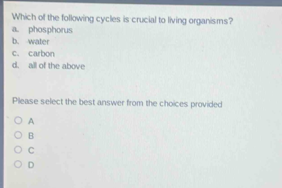 which of the following cycles is crucial to living organisms?\na. phosphorus\nb. water\nc. carbon\nd. all of the above\nplease select the best answer from the choices provided\no a\no b\no c\no d