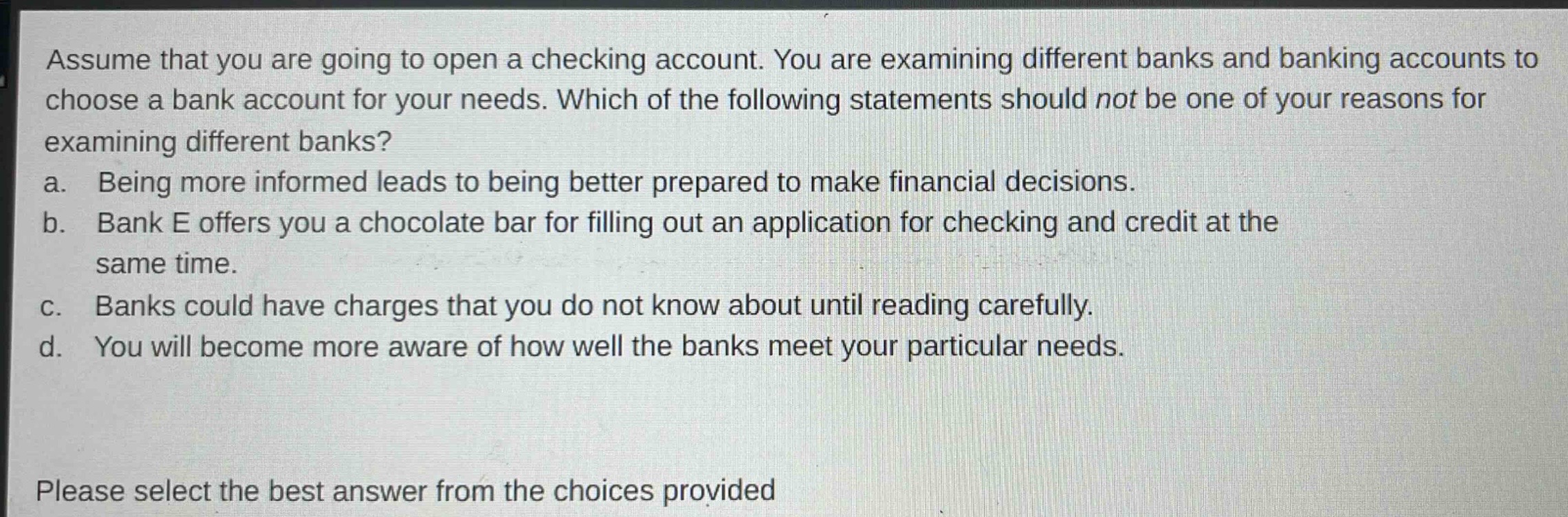 assume that you are going to open a checking account. you are examining different banks and banking accounts to choose a bank account for your needs. which of the following statements should not be one of your reasons for examining different banks? a. being more informed leads to being better prepared to make financial decisions. b. bank e offers you a chocolate bar for filling out an application for checking and credit at the same time. c. banks could have charges that you do not know about until reading carefully. d. you will become more aware of how well the banks meet your particular needs. please select the best answer from the choices provided