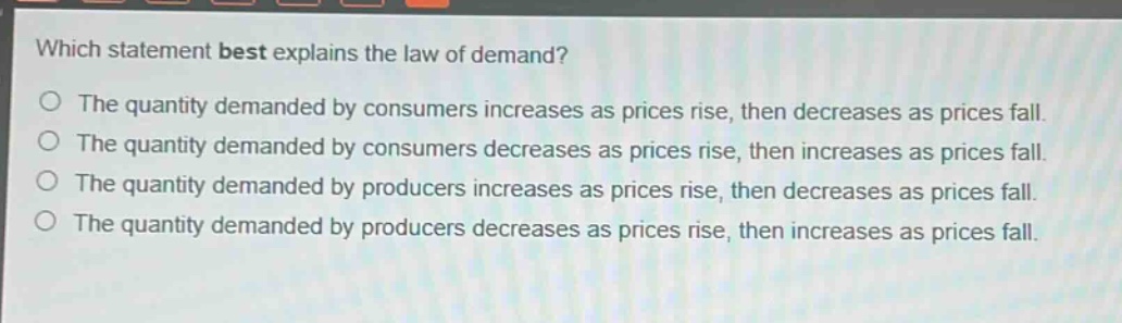 which statement best explains the law of demand?\no the quantity demanded by consumers increases as prices rise, then decreases as prices fall.\no the quantity demanded by consumers decreases as prices rise, then increases as prices fall.\no the quantity demanded by producers increases as prices rise, then decreases as prices fall.\no the quantity demanded by producers decreases as prices rise, then increases as prices fall.
