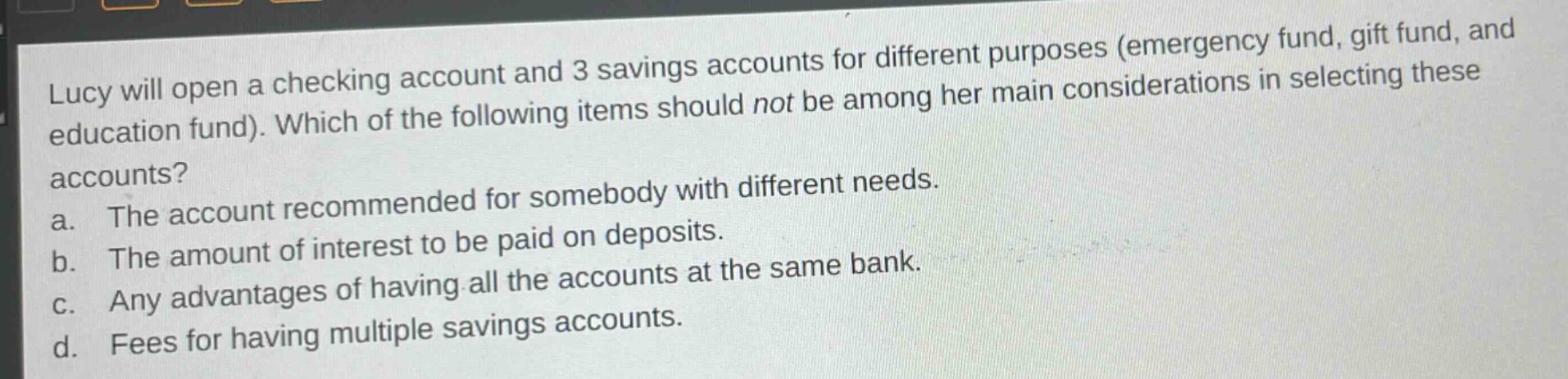 lucy will open a checking account and 3 savings accounts for different purposes (emergency fund, gift fund, and education fund). which of the following items should not be among her main considerations in selecting these accounts?\na. the account recommended for somebody with different needs.\nb. the amount of interest to be paid on deposits.\nc. any advantages of having all the accounts at the same bank.\nd. fees for having multiple savings accounts.