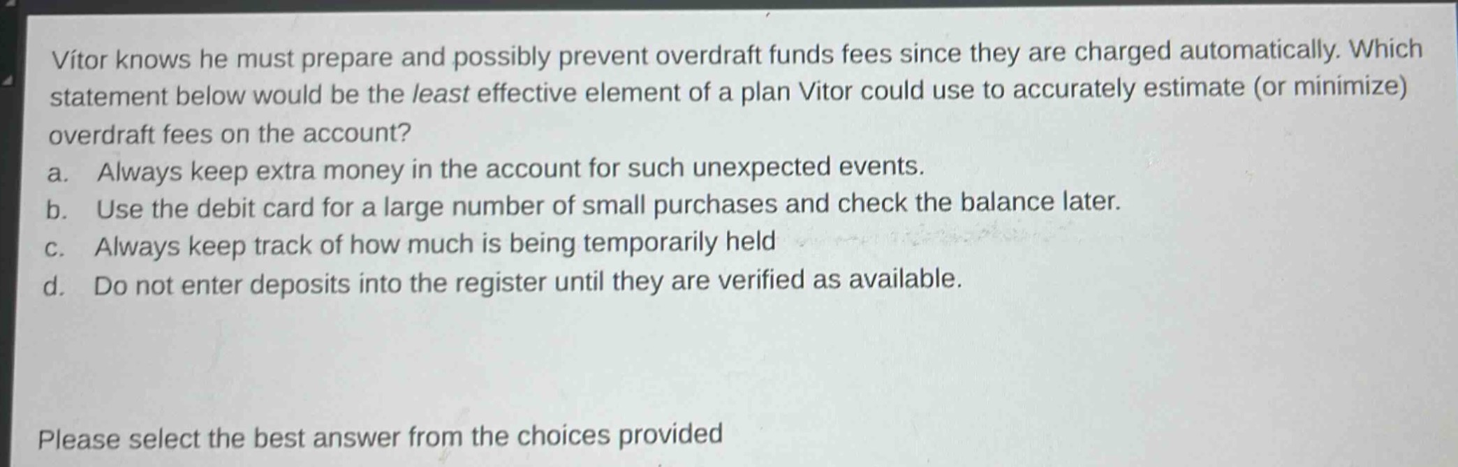 vitor knows he must prepare and possibly prevent overdraft funds fees since they are charged automatically. which statement below would be the least effective element of a plan vitor could use to accurately estimate (or minimize) overdraft fees on the account? a. always keep extra money in the account for such unexpected events. b. use the debit card for a large number of small purchases and check the balance later. c. always keep track of how much is being temporarily held d. do not enter deposits into the register until they are verified as available. please select the best answer from the choices provided