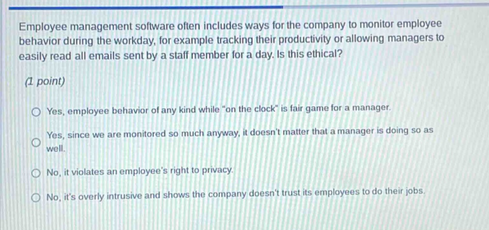 employee management software often includes ways for the company to monitor employee behavior during the workday, for example tracking their productivity or allowing managers to easily read all emails sent by a staff member for a day. is this ethical? (1 point) \nyes, employee behavior of any kind while \on the clock\ is fair game for a manager.\nyes, since we are monitored so much anyway, it doesnt matter that a manager is doing so as well.\nno, it violates an employees right to privacy.\nno, its overly intrusive and shows the company doesnt trust its employees to do their jobs.