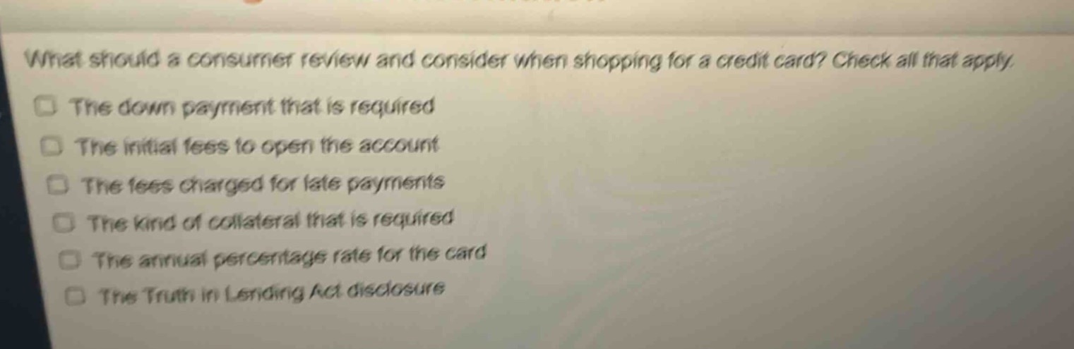 what should a consumer review and consider when shopping for a credit card? check all that apply.\nthe down payment that is required\nthe initial fees to open the account\nthe fees charged for late payments\nthe kind of collateral that is required\nthe annual percentage rate for the card\nthe truth in lending act disclosure