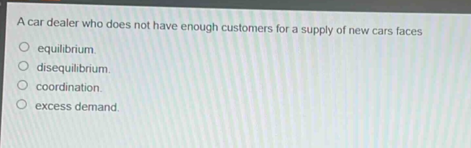 a car dealer who does not have enough customers for a supply of new cars faces\n○ equilibrium.\n○ disequilibrium.\n○ coordination.\n○ excess demand.