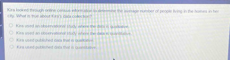 kira looked through online census information to determine the average number of people living in the homes in her city. what is true about kiras data collection?\nkira used an observational study where the data is qualitative.\nkira used an observational study where the data is quantitative.\nkira used published data that is qualitative.\nkira used published data that is quantitative.