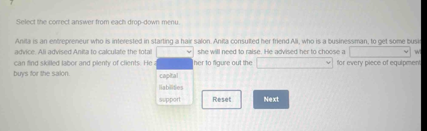 select the correct answer from each drop - down menu. anita is an entrepreneur who is interested in starting a hair salon. anita consulted her friend ali, who is a businessman, to get some business advice. ali advised anita to calculate the total she will need to raise. he advised her to choose a where she can find skilled labor and plenty of clients. he also advised her to figure out the for every piece of equipment she buys for the salon. capital liabilities support