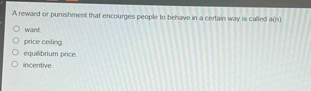 a reward or punishment that encourages people to behave in a certain way is called a(n)\n○ want.\n○ price ceiling.\n○ equilibrium price.\n○ incentive.