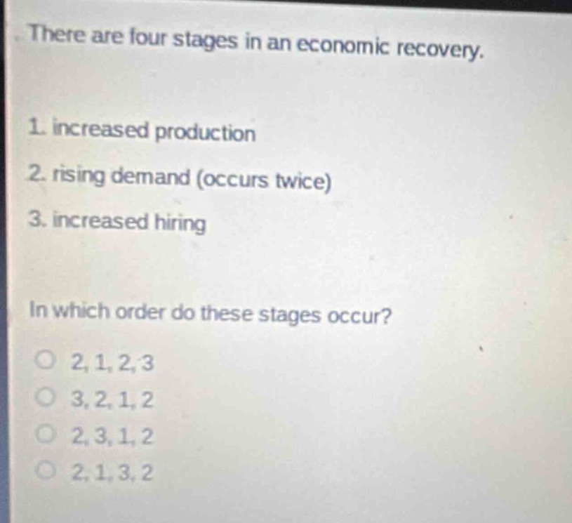 there are four stages in an economic recovery.\n1. increased production\n2. rising demand (occurs twice)\n3. increased hiring\nin which order do these stages occur?\no 2, 1, 2, 3\no 3, 2, 1, 2\no 2, 3, 1, 2\no 2, 1, 3, 2