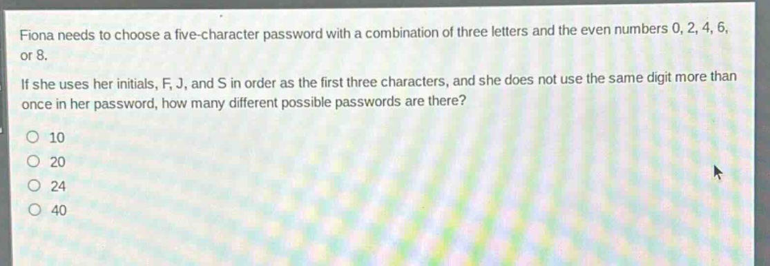 fiona needs to choose a five - character password with a combination of three letters and the even numbers 0, 2, 4, 6, or 8. if she uses her initials, f, j, and s in order as the first three characters, and she does not use the same digit more than once in her password, how many different possible passwords are there?\no 10\no 20\no 24\no 40