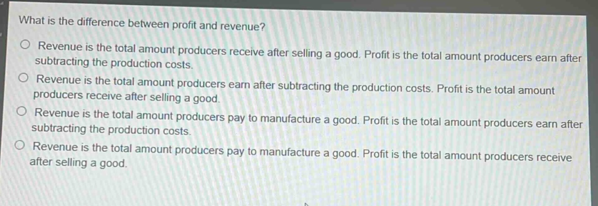 what is the difference between profit and revenue?\n○ revenue is the total amount producers receive after selling a good. profit is the total amount producers earn after subtracting the production costs.\n○ revenue is the total amount producers earn after subtracting the production costs. profit is the total amount producers receive after selling a good.\n○ revenue is the total amount producers pay to manufacture a good. profit is the total amount producers earn after subtracting the production costs.\n○ revenue is the total amount producers pay to manufacture a good. profit is the total amount producers receive after selling a good.